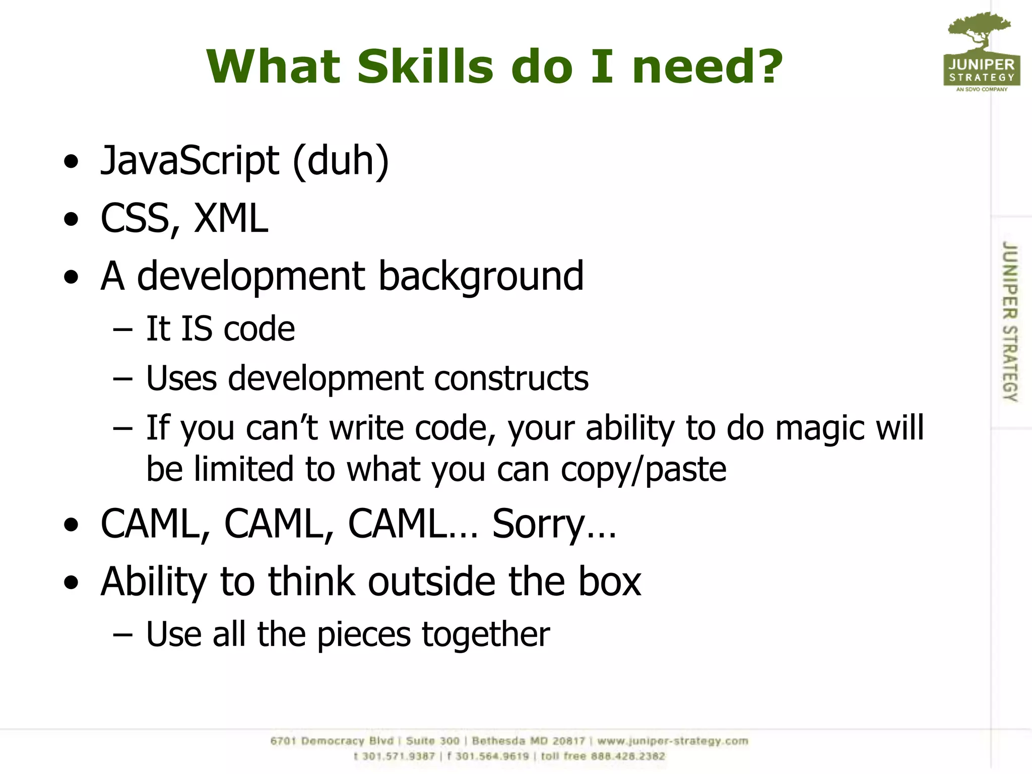 What Skills do I need?JavaScript (duh)CSS, XMLA development backgroundIt IS codeUses development constructsIf you can’t write code, your ability to do magic will be limited to what you can copy/pasteCAML, CAML, CAML… Sorry…Ability to think outside the boxUse all the pieces together