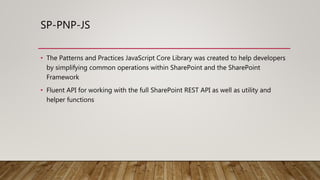 SP-PNP-JS
• The Patterns and Practices JavaScript Core Library was created to help developers
by simplifying common operations within SharePoint and the SharePoint
Framework
• Fluent API for working with the full SharePoint REST API as well as utility and
helper functions
 