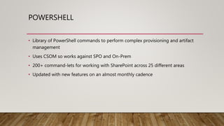POWERSHELL
• Library of PowerShell commands to perform complex provisioning and artifact
management
• Uses CSOM so works against SPO and On-Prem
• 200+ command-lets for working with SharePoint across 25 different areas
• Updated with new features on an almost monthly cadence
 