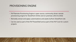 PROVISIONING ENGINE
• PnP Remote Provisioning Engine is open source, community driven remote
provisioning engine for SharePoint Online and on-premises (2013 & 2016)
• Remotely extract and apply customizations and assets to/from SharePoint site
• Can be used as part of the PnP PowerShell and as part of the PnP Core for custom
projects
 