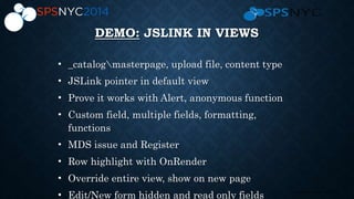14 | SharePoint Saturday New York City 2013
DEMO: JSLINK IN VIEWS
• _catalogmasterpage, upload file, content type
• JSLink pointer in default view
• Prove it works with Alert, anonymous function
• Custom field, multiple fields, formatting,
functions
• MDS issue and Register
• Row highlight with OnRender
• Override entire view, show on new page
• Edit/New form hidden and read only fields
 