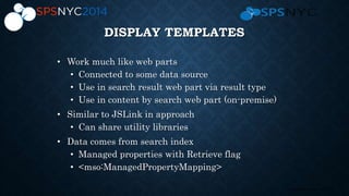 17 | SharePoint Saturday New York City 2013
DISPLAY TEMPLATES
• Work much like web parts
• Connected to some data source
• Use in search result web part via result type
• Use in content by search web part (on-premise)
• Similar to JSLink in approach
• Can share utility libraries
• Data comes from search index
• Managed properties with Retrieve flag
• <mso:ManagedPropertyMapping>
 