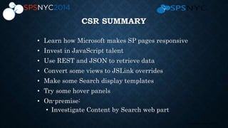 24 | SharePoint Saturday New York City 2013
CSR SUMMARY
• Learn how Microsoft makes SP pages responsive
• Invest in JavaScript talent
• Use REST and JSON to retrieve data
• Convert some views to JSLink overrides
• Make some Search display templates
• Try some hover panels
• On-premise:
• Investigate Content by Search web part
 