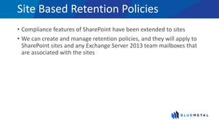 Site Based Retention Policies
• Compliance features of SharePoint have been extended to sites
• We can create and manage retention policies, and they will apply to
SharePoint sites and any Exchange Server 2013 team mailboxes that
are associated with the sites
 
