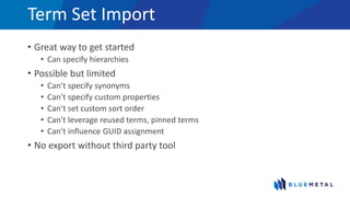 Term Set Import
• Great way to get started
• Can specify hierarchies
• Possible but limited
• Can’t specify synonyms
• Can’t specify custom properties
• Can’t set custom sort order
• Can’t leverage reused terms, pinned terms
• Can’t influence GUID assignment
• No export without third party tool
 