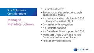 Site Columns –
Considerations
• Hierarchy of terms
• Scope across site collections, web
applications, farms
• No metadata about choices in 2010
• Custom Properties in 2013
• Can assist with navigation
• No InfoPath support
• No Datasheet View support in 2010
• Microsoft Office 2007 and earlier
Document Information Panel
• Folksonomy possibilities
Managed
Metadata Column
 
