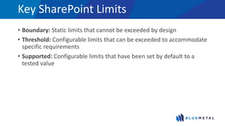 Key SharePoint Limits
• Boundary: Static limits that cannot be exceeded by design
• Threshold: Configurable limits that can be exceeded to accommodate
specific requirements
• Supported: Configurable limits that have been set by default to a
tested value
 