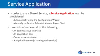 Service Application
• In order to use a Shared Service, a Service Application must be
provisioned
• Automatically using the Configuration Wizard
• Manually via Central Administration or Power Shell
• It consists of some or all of the following:
• An administrative interface
• An application pool
• One or more databases
• A physical instance (a running web service)
 
