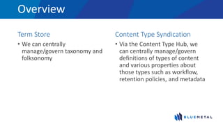 Overview
Term Store
• We can centrally
manage/govern taxonomy and
folksonomy
Content Type Syndication
• Via the Content Type Hub, we
can centrally manage/govern
definitions of types of content
and various properties about
those types such as workflow,
retention policies, and metadata
 
