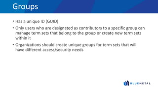 Groups
• Has a unique ID (GUID)
• Only users who are designated as contributors to a specific group can
manage term sets that belong to the group or create new term sets
within it
• Organizations should create unique groups for term sets that will
have different access/security needs
 
