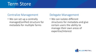 Term Store
Centralize Management
• We can set up a centrally
managed/unified structure for
metadata for multiple farms
Delegate Management
• We can isolate different
structures for metadata and give
certain users the ability to
manage their own areas of
expertise/interest
 