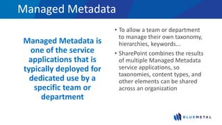 Managed Metadata
Managed Metadata is
one of the service
applications that is
typically deployed for
dedicated use by a
specific team or
department
• To allow a team or department
to manage their own taxonomy,
hierarchies, keywords...
• SharePoint combines the results
of multiple Managed Metadata
service applications, so
taxonomies, content types, and
other elements can be shared
across an organization
 