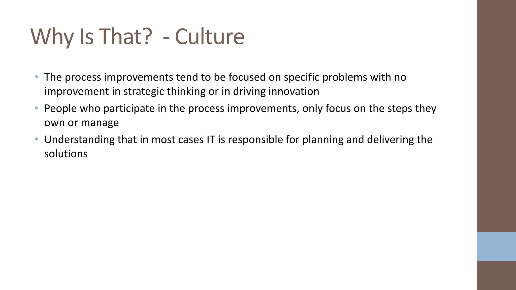 • The process improvements tend to be focused on specific problems with no
improvement in strategic thinking or in driving innovation
• People who participate in the process improvements, only focus on the steps they
own or manage
• Understanding that in most cases IT is responsible for planning and delivering the
solutions
Why Is That? - Culture
 