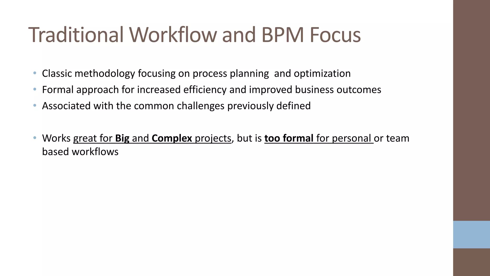 • Classic methodology focusing on process planning and optimization
• Formal approach for increased efficiency and improved business outcomes
• Associated with the common challenges previously defined
• Works great for Big and Complex projects, but is too formal for personal or team
based workflows
Traditional Workflow and BPM Focus
 