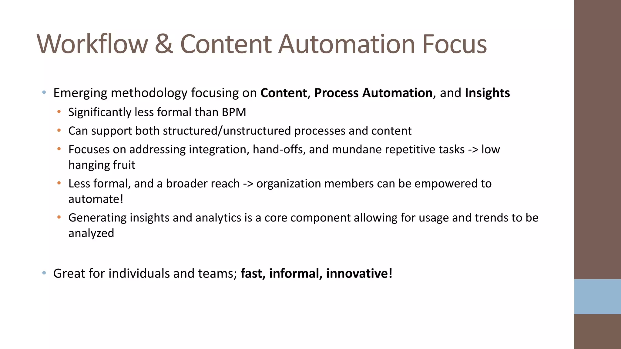 • Emerging methodology focusing on Content, Process Automation, and Insights
• Significantly less formal than BPM
• Can support both structured/unstructured processes and content
• Focuses on addressing integration, hand-offs, and mundane repetitive tasks -> low
hanging fruit
• Less formal, and a broader reach -> organization members can be empowered to
automate!
• Generating insights and analytics is a core component allowing for usage and trends to be
analyzed
• Great for individuals and teams; fast, informal, innovative!
Workflow & Content Automation Focus
 