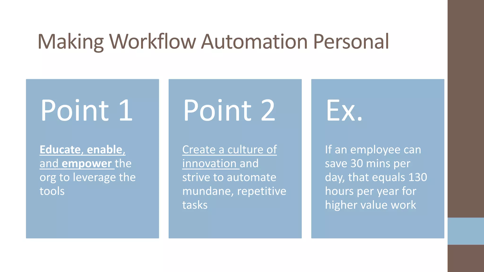 Educate, enable,
and empower the
org to leverage the
tools
Point 1
Create a culture of
innovation and
strive to automate
mundane, repetitive
tasks
Point 2
If an employee can
save 30 mins per
day, that equals 130
hours per year for
higher value work
Ex.
Making Workflow Automation Personal
 