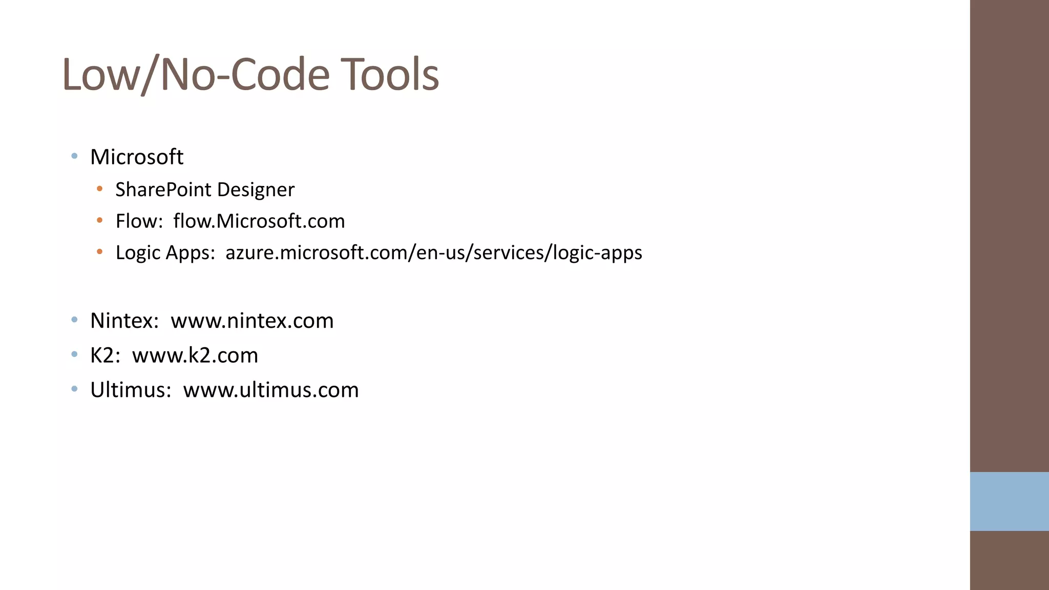 • Microsoft
• SharePoint Designer
• Flow: flow.Microsoft.com
• Logic Apps: azure.microsoft.com/en-us/services/logic-apps
• Nintex: www.nintex.com
• K2: www.k2.com
• Ultimus: www.ultimus.com
Low/No-Code Tools
 