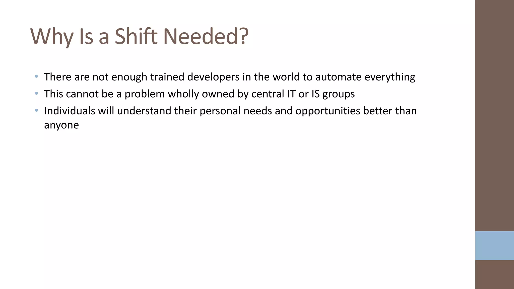 • There are not enough trained developers in the world to automate everything
• This cannot be a problem wholly owned by central IT or IS groups
• Individuals will understand their personal needs and opportunities better than
anyone
Why Is a Shift Needed?
 