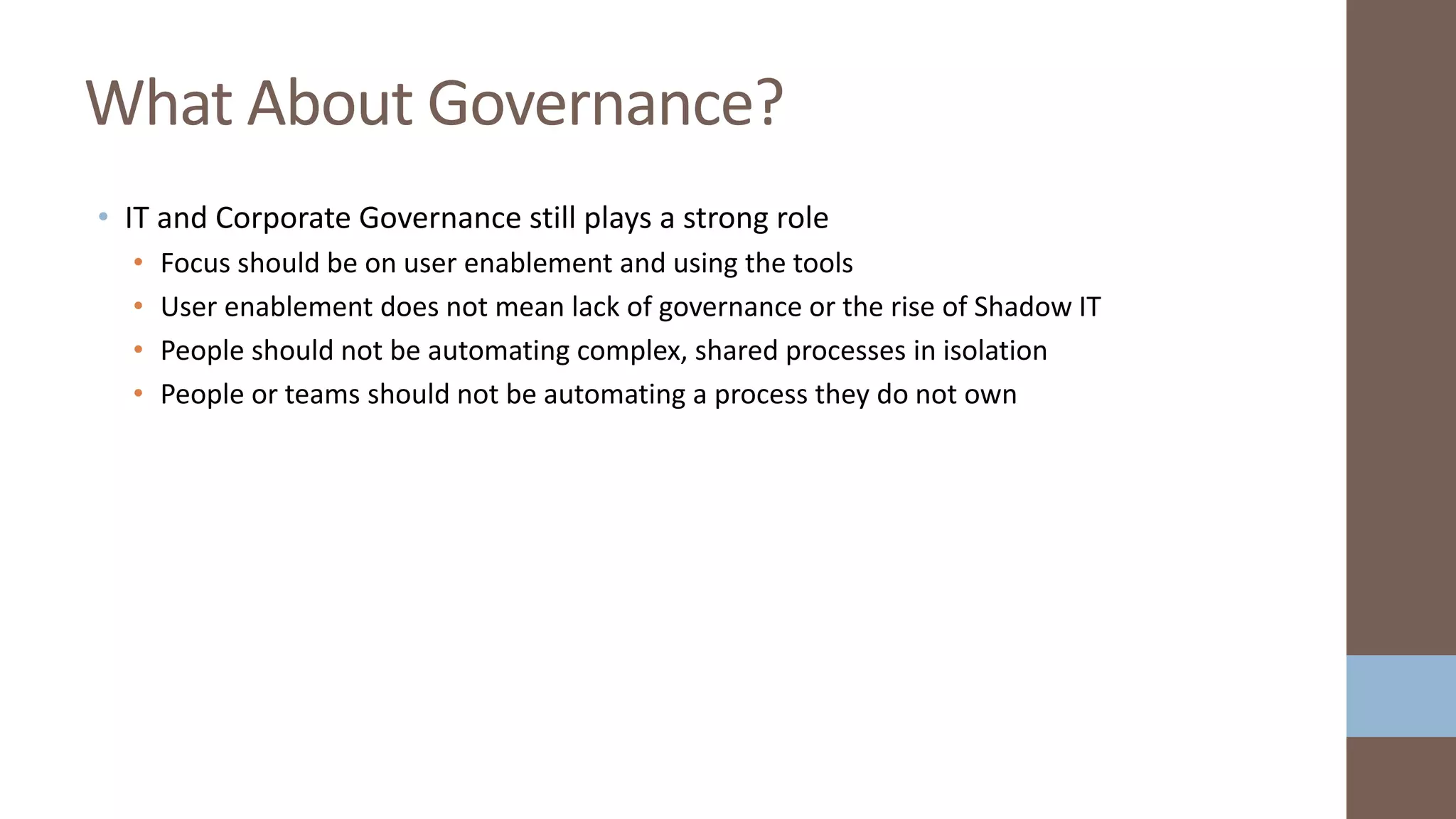 • IT and Corporate Governance still plays a strong role
• Focus should be on user enablement and using the tools
• User enablement does not mean lack of governance or the rise of Shadow IT
• People should not be automating complex, shared processes in isolation
• People or teams should not be automating a process they do not own
What About Governance?
 