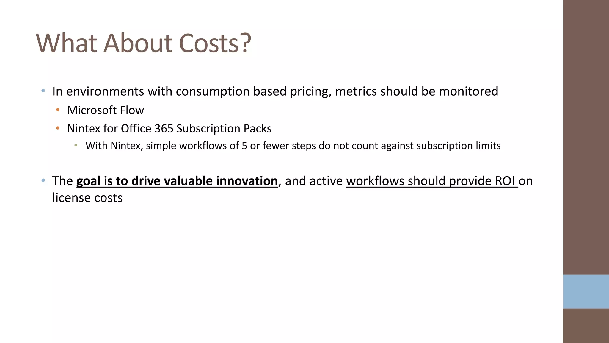 • In environments with consumption based pricing, metrics should be monitored
• Microsoft Flow
• Nintex for Office 365 Subscription Packs
• With Nintex, simple workflows of 5 or fewer steps do not count against subscription limits
• The goal is to drive valuable innovation, and active workflows should provide ROI on
license costs
What About Costs?
 
