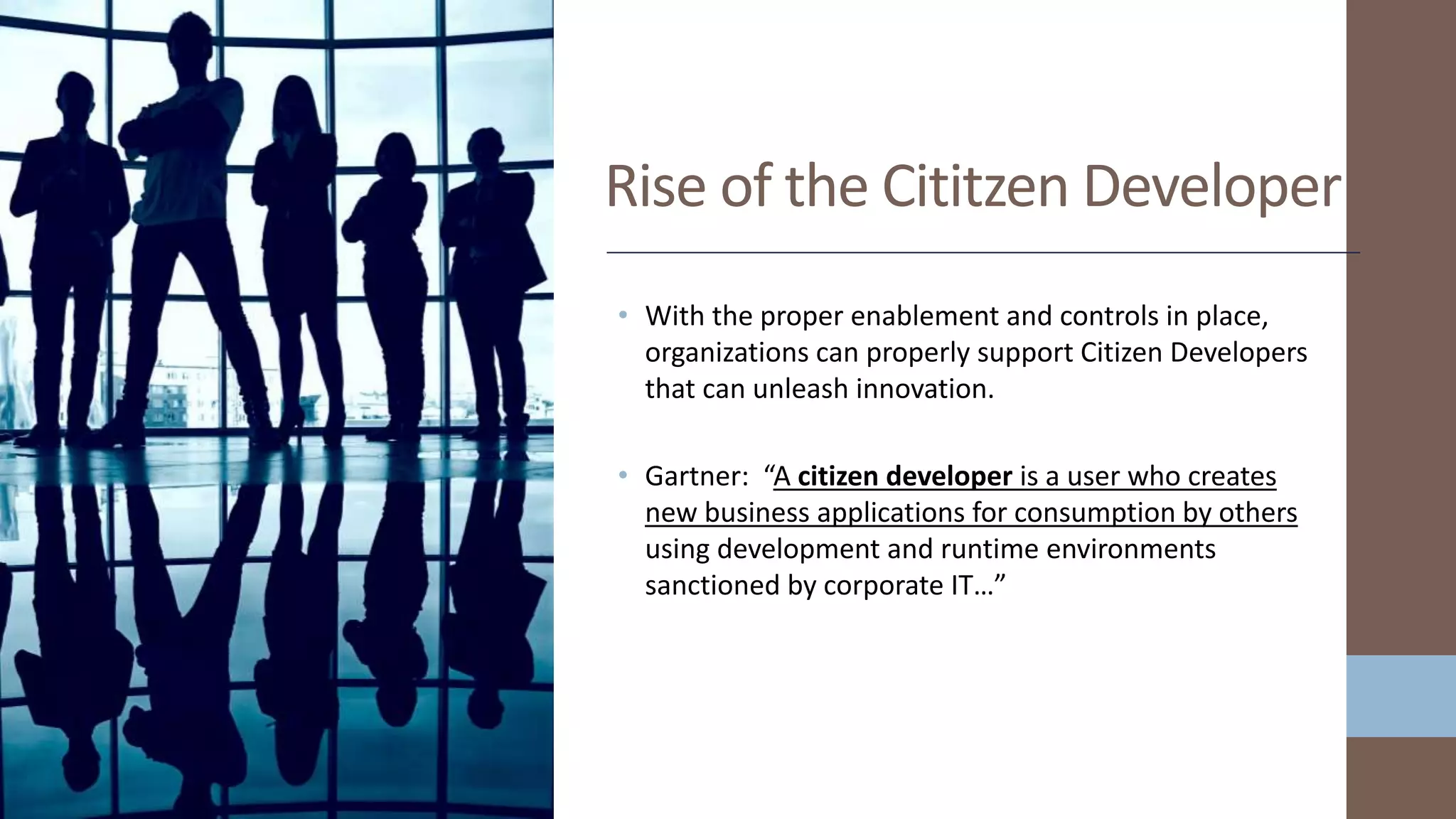 • With the proper enablement and controls in place,
organizations can properly support Citizen Developers
that can unleash innovation.
• Gartner: “A citizen developer is a user who creates
new business applications for consumption by others
using development and runtime environments
sanctioned by corporate IT…”
Rise of the Cititzen Developer
 