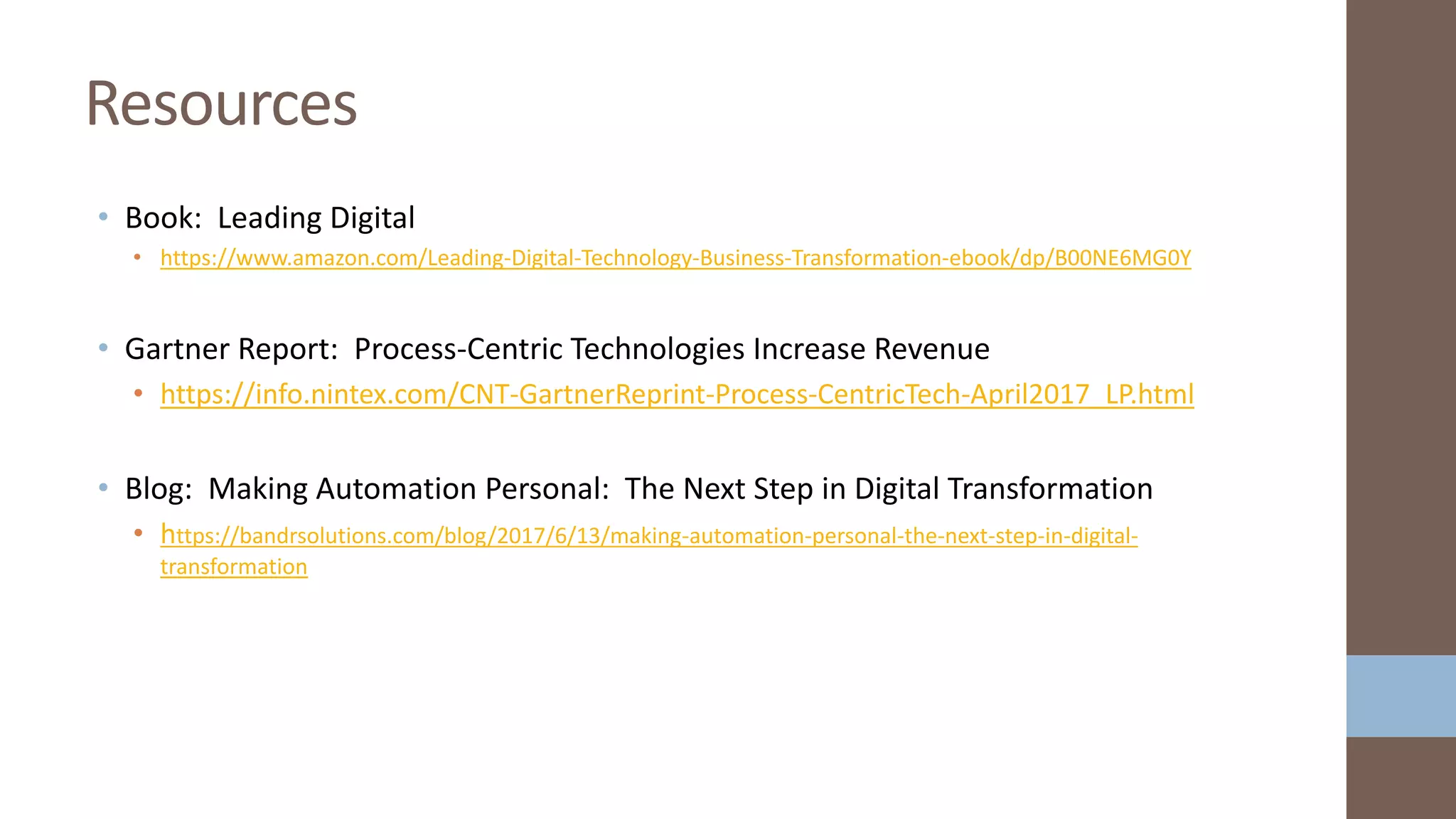 • Book: Leading Digital
• https://www.amazon.com/Leading-Digital-Technology-Business-Transformation-ebook/dp/B00NE6MG0Y
• Gartner Report: Process-Centric Technologies Increase Revenue
• https://info.nintex.com/CNT-GartnerReprint-Process-CentricTech-April2017_LP.html
• Blog: Making Automation Personal: The Next Step in Digital Transformation
• https://bandrsolutions.com/blog/2017/6/13/making-automation-personal-the-next-step-in-digital-
transformation
Resources
 