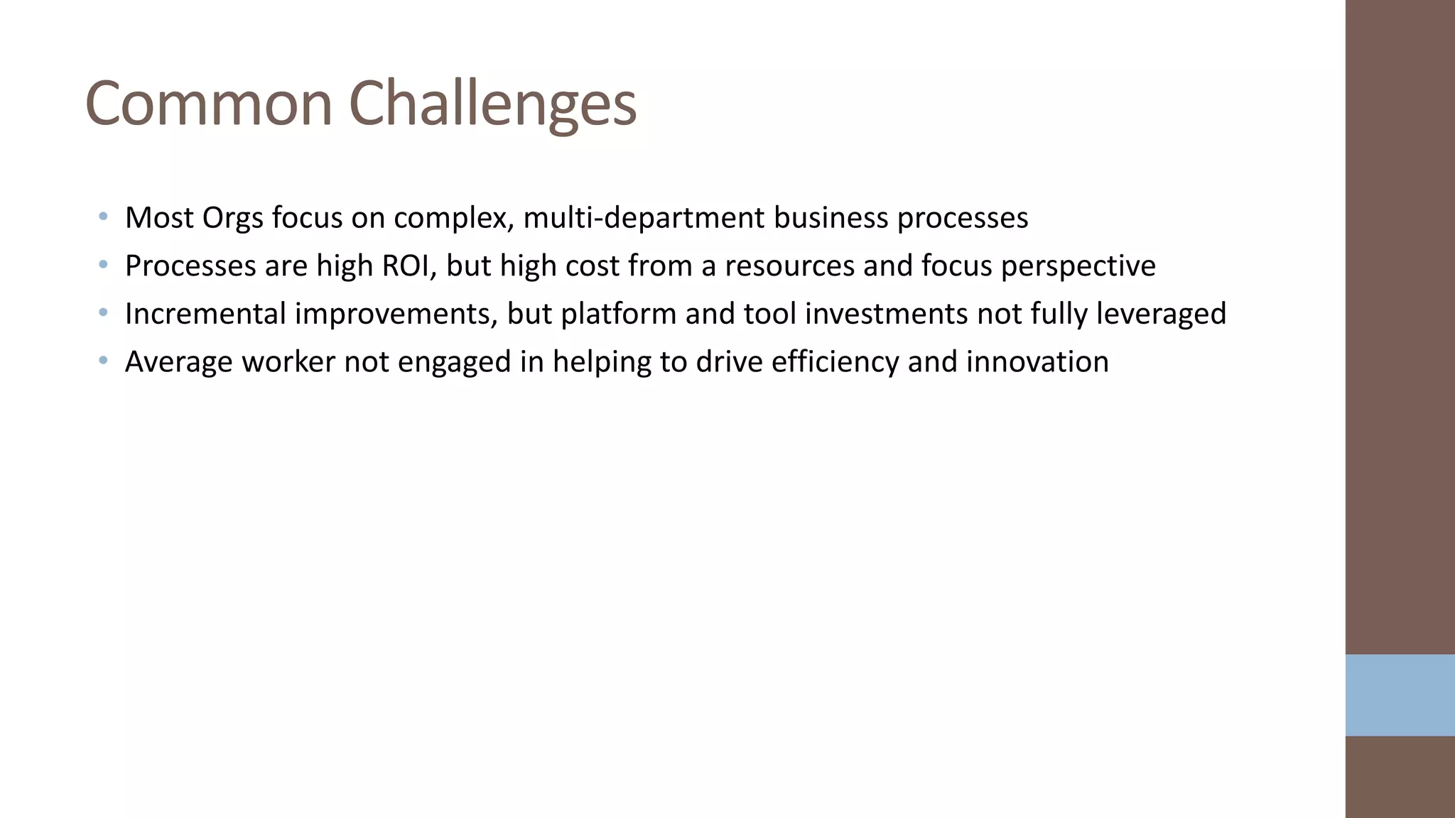 • Most Orgs focus on complex, multi-department business processes
• Processes are high ROI, but high cost from a resources and focus perspective
• Incremental improvements, but platform and tool investments not fully leveraged
• Average worker not engaged in helping to drive efficiency and innovation
Common Challenges
 