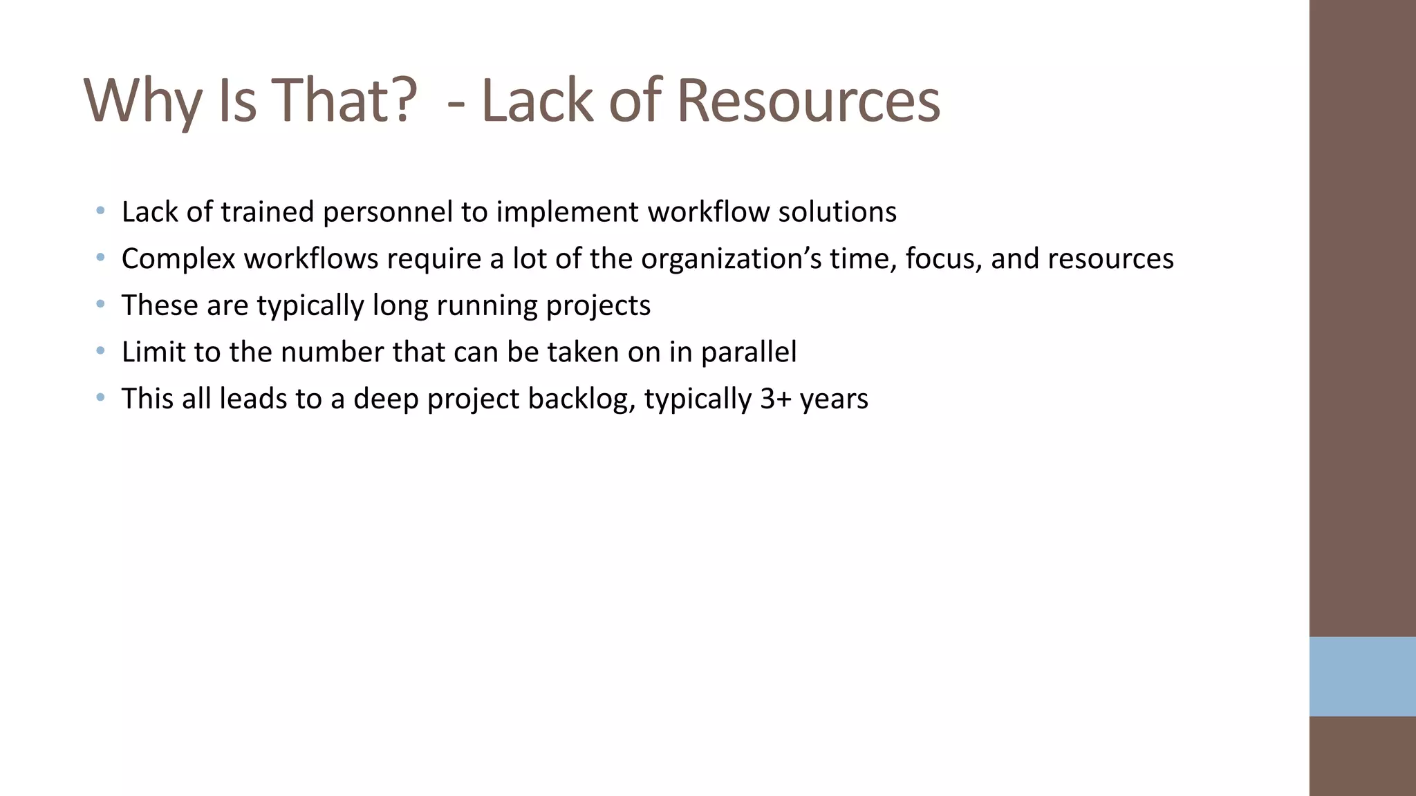 • Lack of trained personnel to implement workflow solutions
• Complex workflows require a lot of the organization’s time, focus, and resources
• These are typically long running projects
• Limit to the number that can be taken on in parallel
• This all leads to a deep project backlog, typically 3+ years
Why Is That? - Lack of Resources
 
