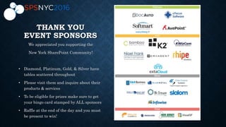 THANK YOU
EVENT SPONSORS
We appreciated you supporting the
New York SharePoint Community!
• Diamond, Platinum, Gold, & Silver have
tables scattered throughout
• Please visit them and inquire about their
products & services
• To be eligible for prizes make sure to get
your bingo card stamped by ALL sponsors
• Raffle at the end of the day and you must
be present to win!
 