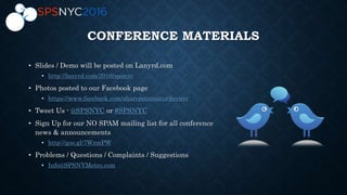 CONFERENCE MATERIALS
• Slides / Demo will be posted on Lanyrd.com
• http://lanyrd.com/2016/spsnyc
• Photos posted to our Facebook page
• https://www.facebook.com/sharepointsaturdaynyc
• Tweet Us - @SPSNYC or #SPSNYC
• Sign Up for our NO SPAM mailing list for all conference
news & announcements
• http://goo.gl/7WzmPW
• Problems / Questions / Complaints / Suggestions
• Info@SPSNYMetro.com
 