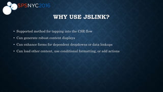 WHY USE JSLINK?
• Supported method for tapping into the CSR flow
• Can generate robust content displays
• Can enhance forms for dependent dropdowns or data lookups
• Can load other content, use conditional formatting, or add actions
 
