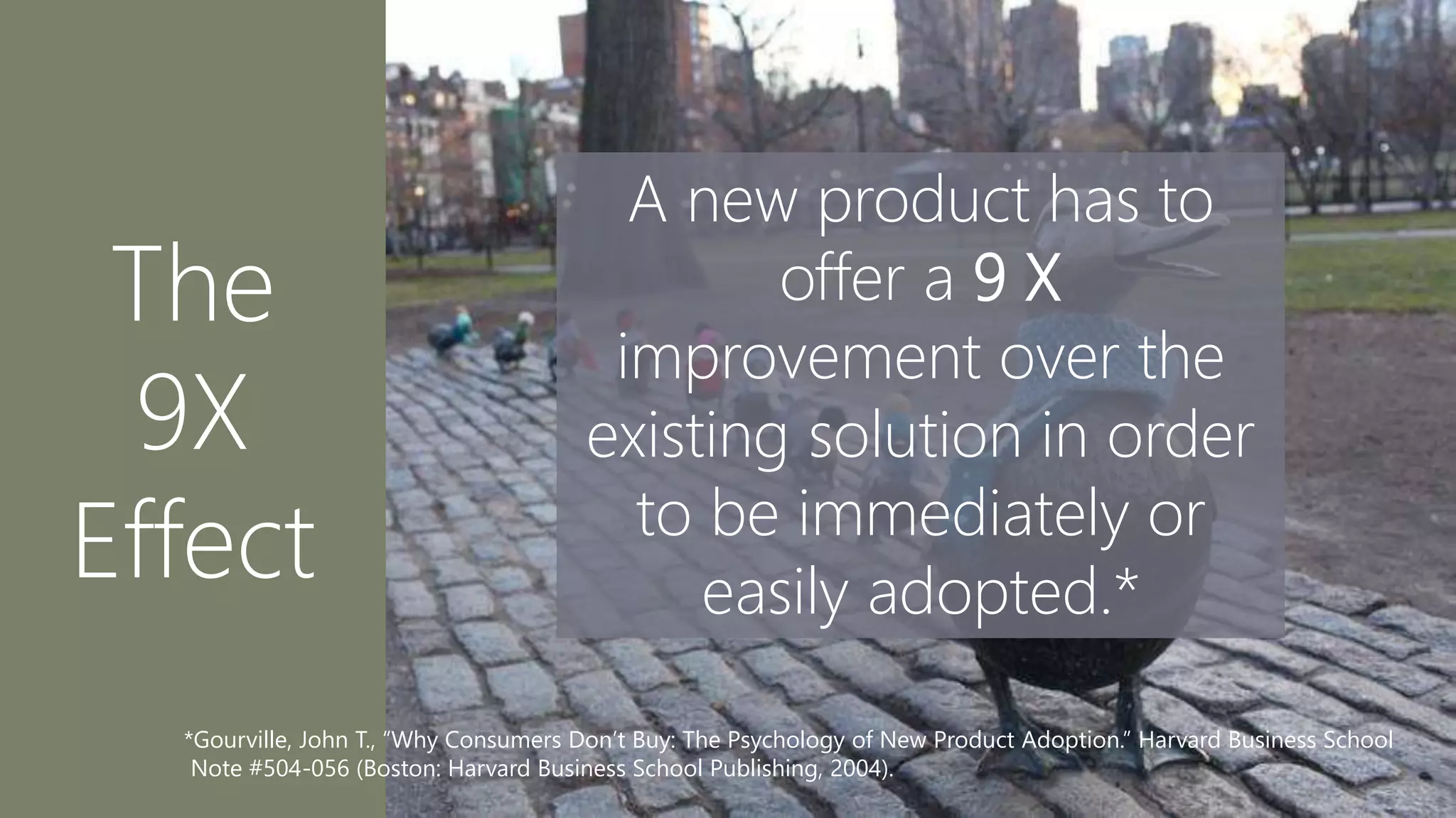 The
9X
Effect
A new product has to
offer a 9 X
improvement over the
existing solution in order
to be immediately or
easily adopted.*
*Gourville, John T., “Why Consumers Don’t Buy: The Psychology of New Product Adoption.” Harvard Business School
Note #504-056 (Boston: Harvard Business School Publishing, 2004).
 