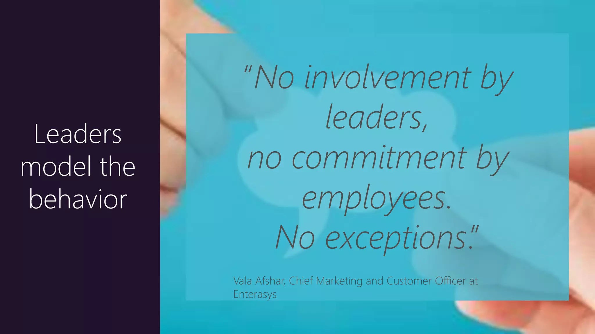 22
Leaders
model the
behavior
“No involvement by
leaders,
no commitment by
employees.
No exceptions.”
Vala Afshar, Chief Marketing and Customer Officer at
Enterasys
 