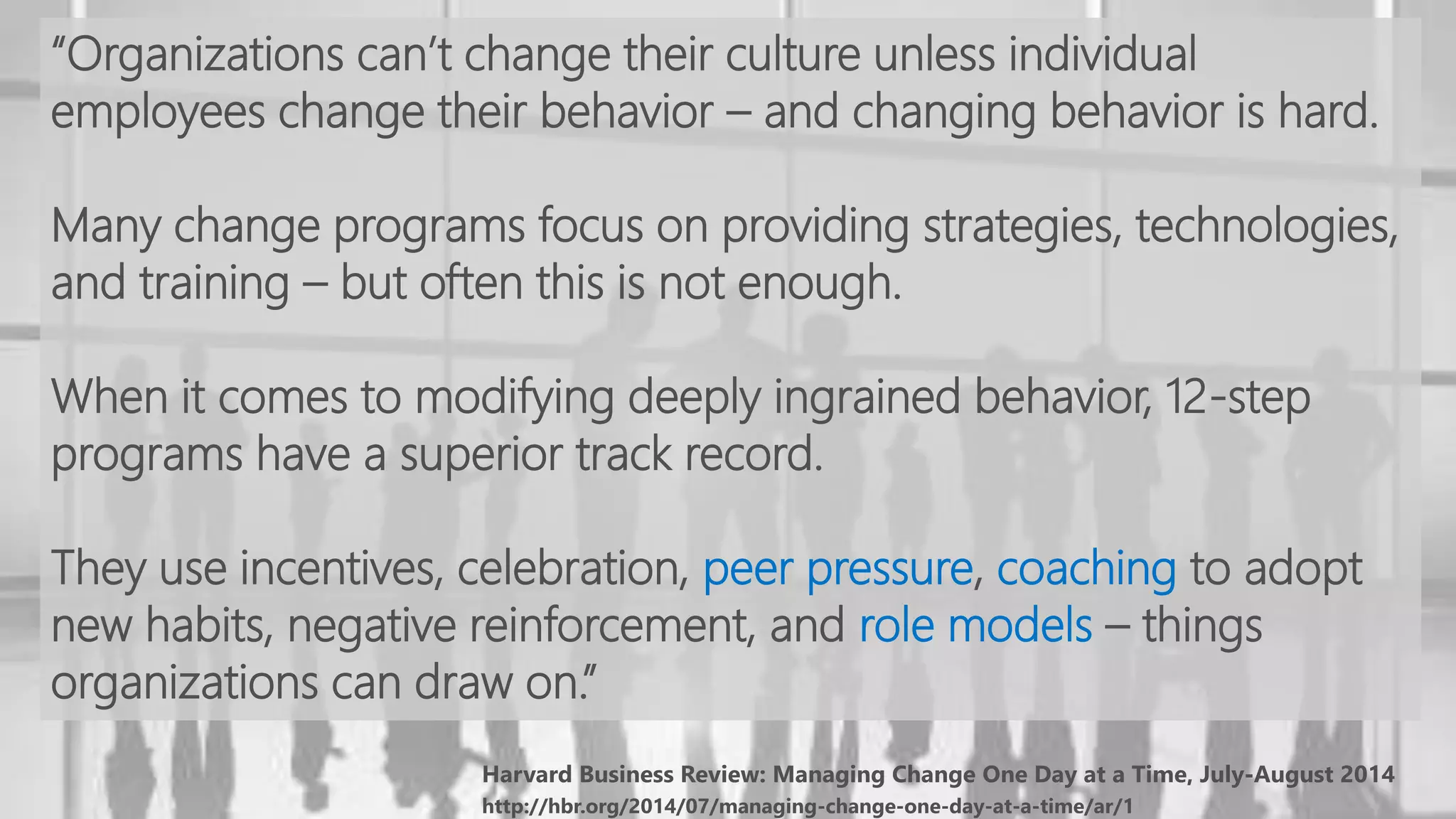 http://hbr.org/2014/07/managing-change-one-day-at-a-time/ar/1
“Organizations can’t change their culture unless individual
employees change their behavior – and changing behavior is hard.
Many change programs focus on providing strategies, technologies,
and training – but often this is not enough.
When it comes to modifying deeply ingrained behavior, 12-step
programs have a superior track record.
They use incentives, celebration, peer pressure, coaching to adopt
new habits, negative reinforcement, and role models – things
organizations can draw on.”
 