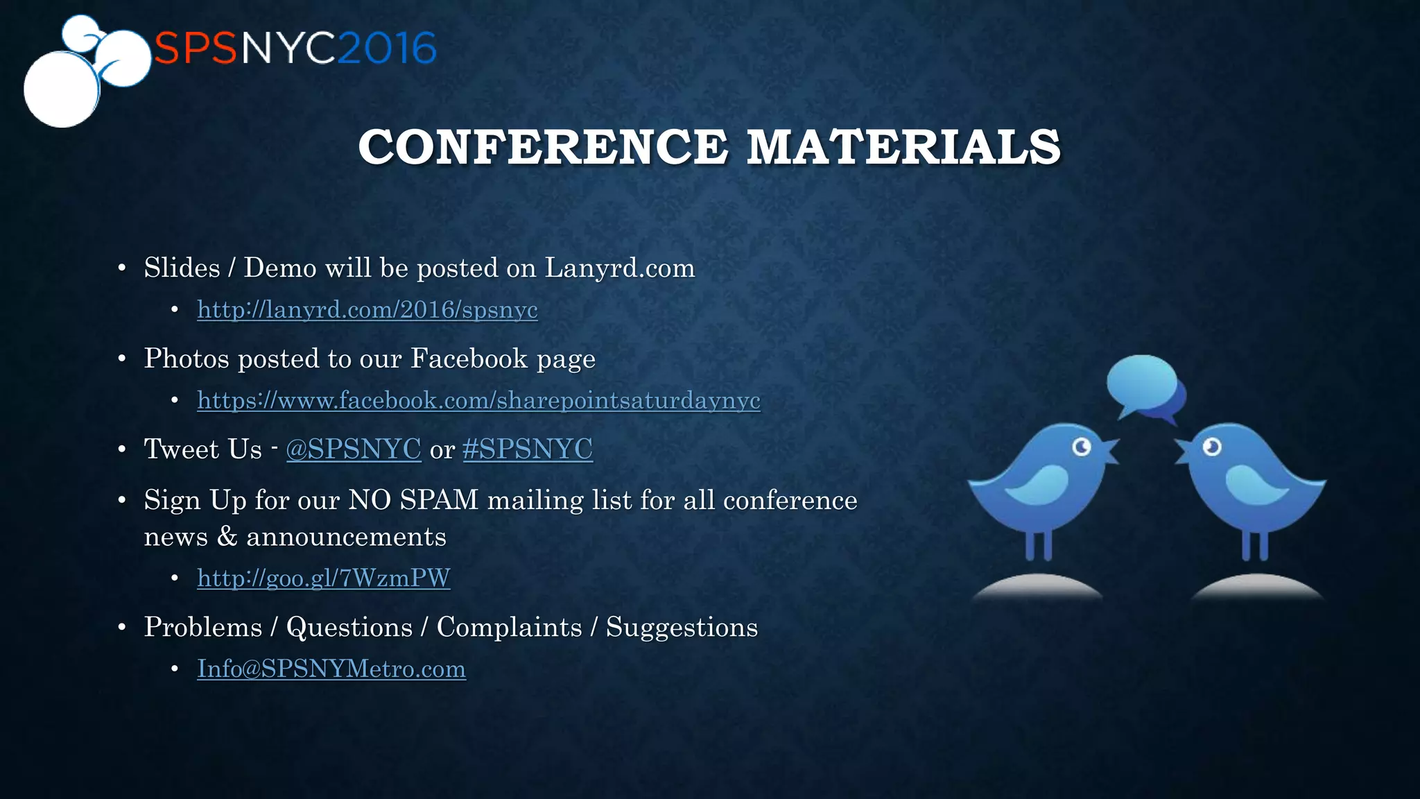 CONFERENCE MATERIALS
• Slides / Demo will be posted on Lanyrd.com
• http://lanyrd.com/2016/spsnyc
• Photos posted to our Facebook page
• https://www.facebook.com/sharepointsaturdaynyc
• Tweet Us - @SPSNYC or #SPSNYC
• Sign Up for our NO SPAM mailing list for all conference
news & announcements
• http://goo.gl/7WzmPW
• Problems / Questions / Complaints / Suggestions
• Info@SPSNYMetro.com
 