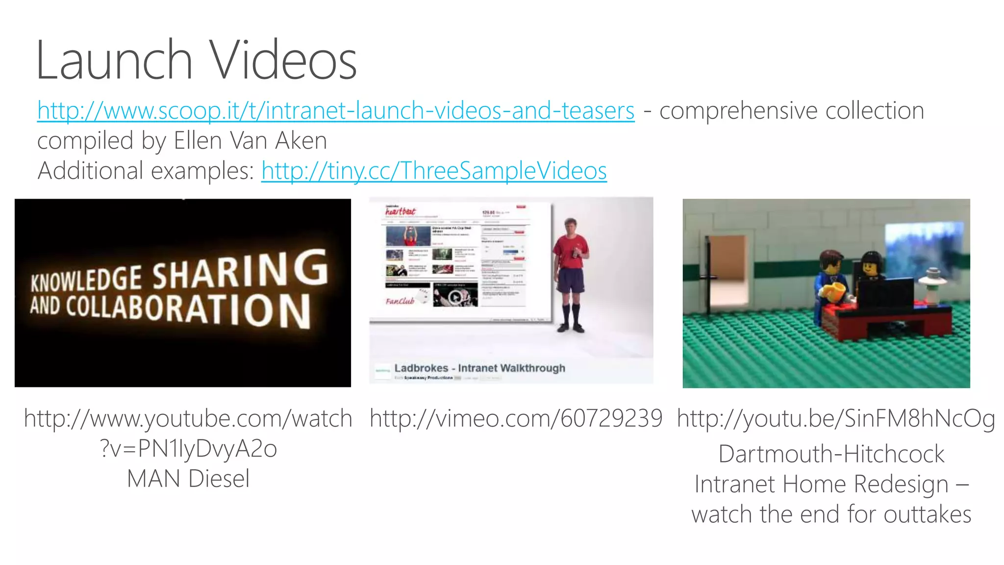 http://www.scoop.it/t/intranet-launch-videos-and-teasers - comprehensive collection
compiled by Ellen Van Aken
Additional examples: http://tiny.cc/ThreeSampleVideos
http://www.youtube.com/watch
?v=PN1IyDvyA2o
MAN Diesel
http://vimeo.com/60729239 http://youtu.be/SinFM8hNcOg
Dartmouth-Hitchcock
Intranet Home Redesign –
watch the end for outtakes
 