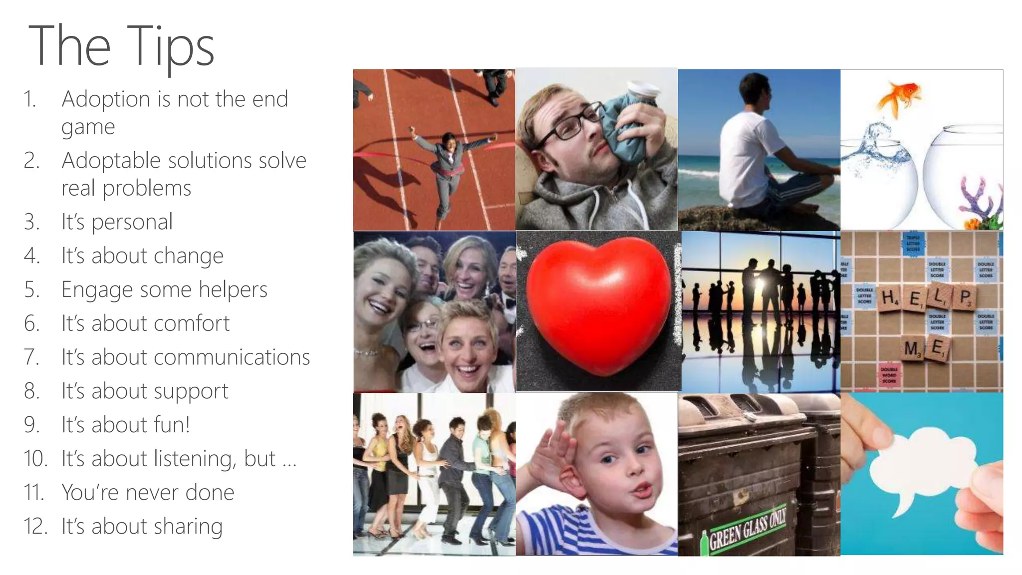 1. Adoption is not the end
game
2. Adoptable solutions solve
real problems
3. It’s personal
4. It’s about change
5. Engage some helpers
6. It’s about comfort
7. It’s about communications
8. It’s about support
9. It’s about fun!
10. It’s about listening, but …
11. You’re never done
12. It’s about sharing
 