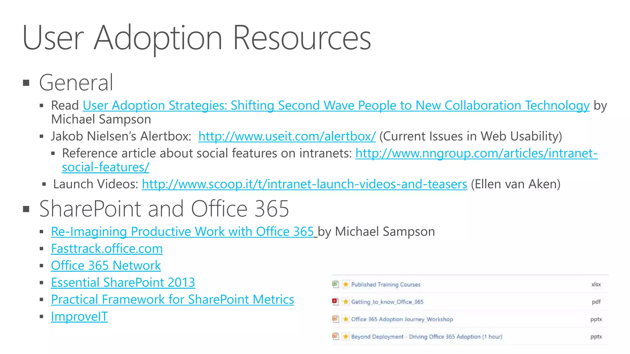 
 User Adoption Strategies: Shifting Second Wave People to New Collaboration Technology
 http://www.useit.com/alertbox/
 http://www.nngroup.com/articles/intranet-
social-features/
 http://www.scoop.it/t/intranet-launch-videos-and-teasers

 Re-Imagining Productive Work with Office 365
 Fasttrack.office.com
 Office 365 Network
 Essential SharePoint 2013
 Practical Framework for SharePoint Metrics
 ImproveIT
 