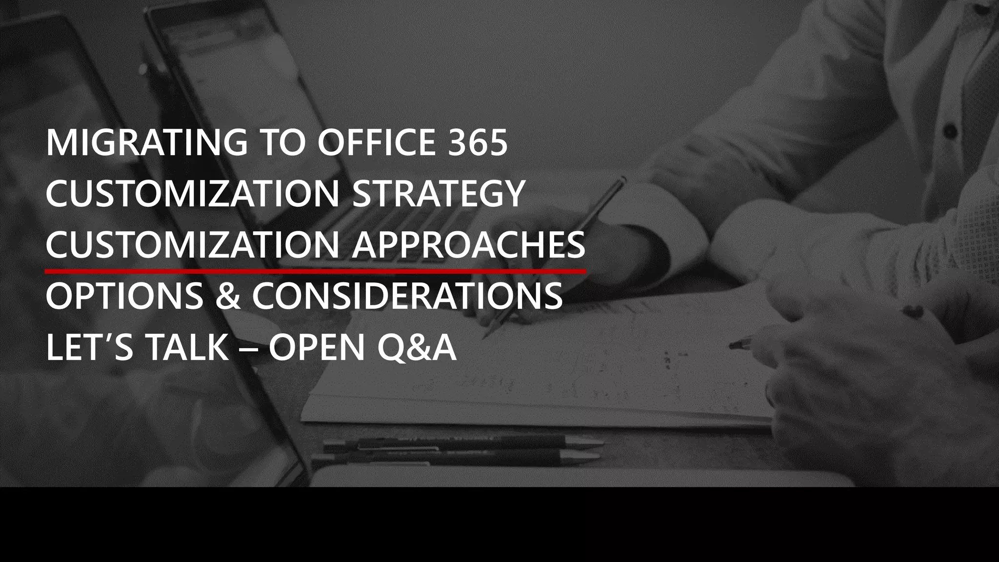 MIGRATING TO OFFICE 365
CUSTOMIZATION STRATEGY
CUSTOMIZATION APPROACHES
OPTIONS & CONSIDERATIONS
LET’S TALK – OPEN Q&A
 