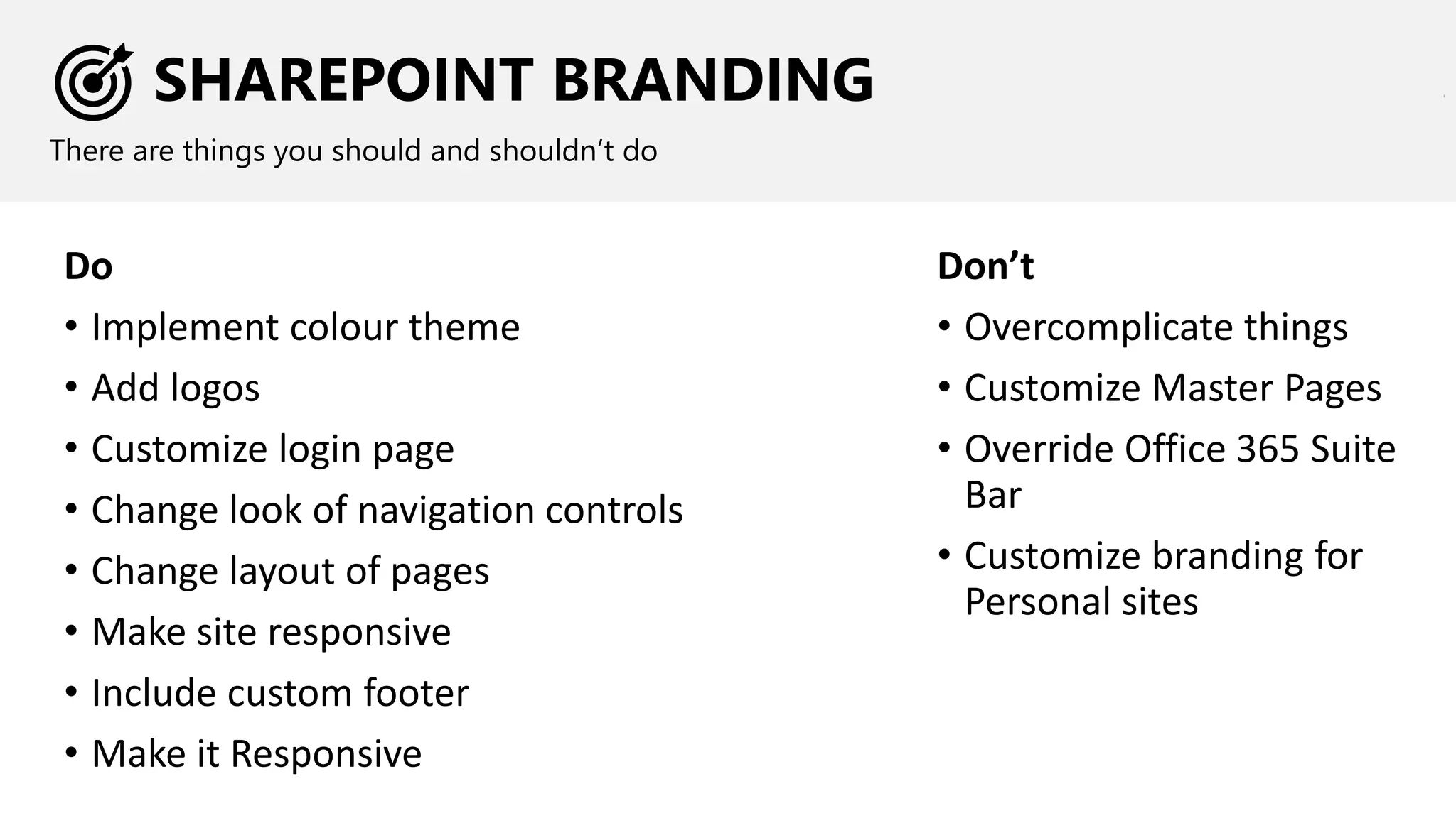 SHAREPOINT BRANDING
There are things you should and shouldn’t do
Do
• Implement colour theme
• Add logos
• Customize login page
• Change look of navigation controls
• Change layout of pages
• Make site responsive
• Include custom footer
• Make it Responsive
Don’t
• Overcomplicate things
• Customize Master Pages
• Override Office 365 Suite
Bar
• Customize branding for
Personal sites
 