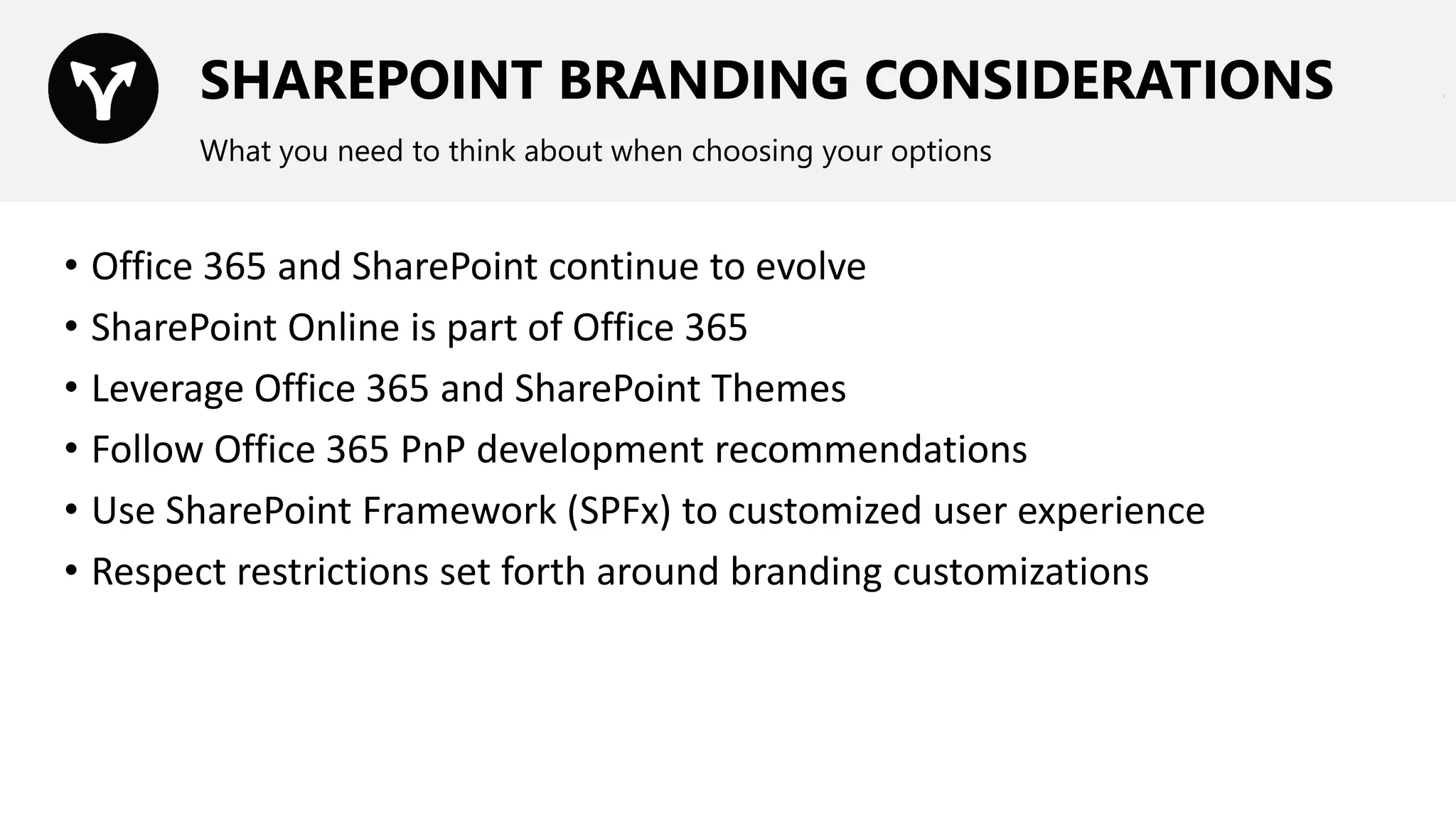 SHAREPOINT BRANDING CONSIDERATIONS
What you need to think about when choosing your options
• Office 365 and SharePoint continue to evolve
• SharePoint Online is part of Office 365
• Leverage Office 365 and SharePoint Themes
• Follow Office 365 PnP development recommendations
• Use SharePoint Framework (SPFx) to customized user experience
• Respect restrictions set forth around branding customizations
 