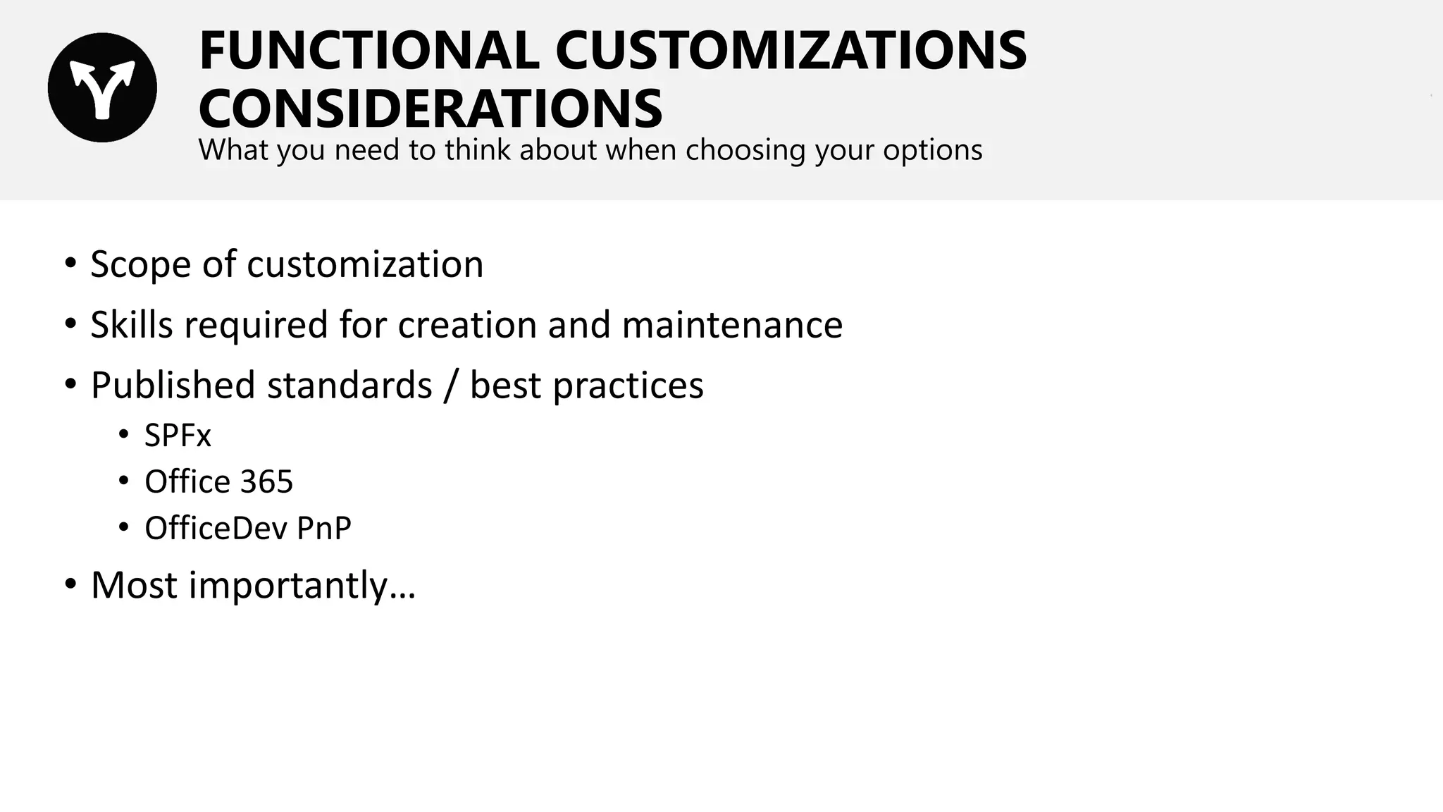 FUNCTIONAL CUSTOMIZATIONS
CONSIDERATIONS
What you need to think about when choosing your options
• Scope of customization
• Skills required for creation and maintenance
• Published standards / best practices
• SPFx
• Office 365
• OfficeDev PnP
• Most importantly…
 