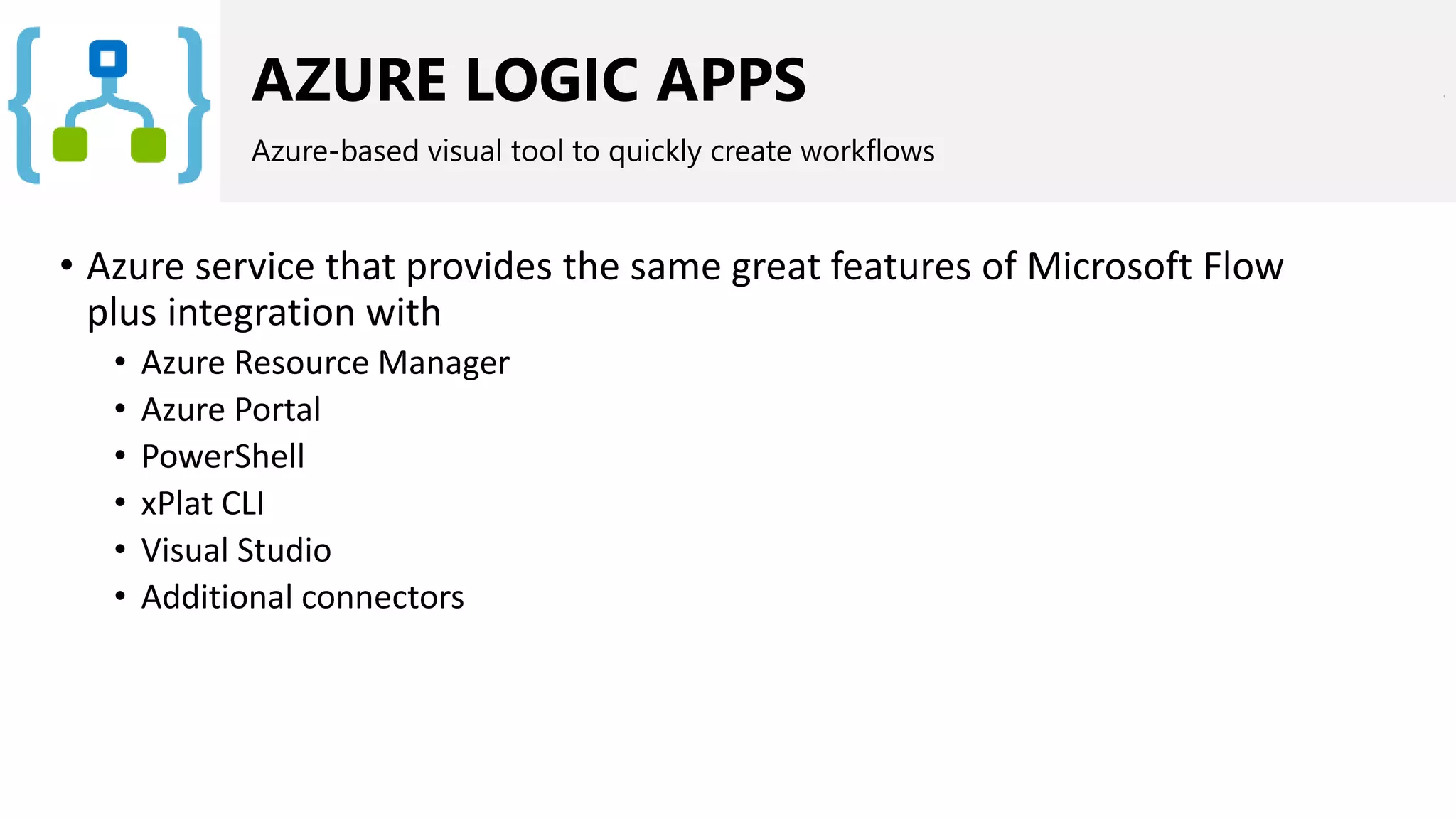 AZURE LOGIC APPS
Azure-based visual tool to quickly create workflows
• Azure service that provides the same great features of Microsoft Flow
plus integration with
• Azure Resource Manager
• Azure Portal
• PowerShell
• xPlat CLI
• Visual Studio
• Additional connectors
 