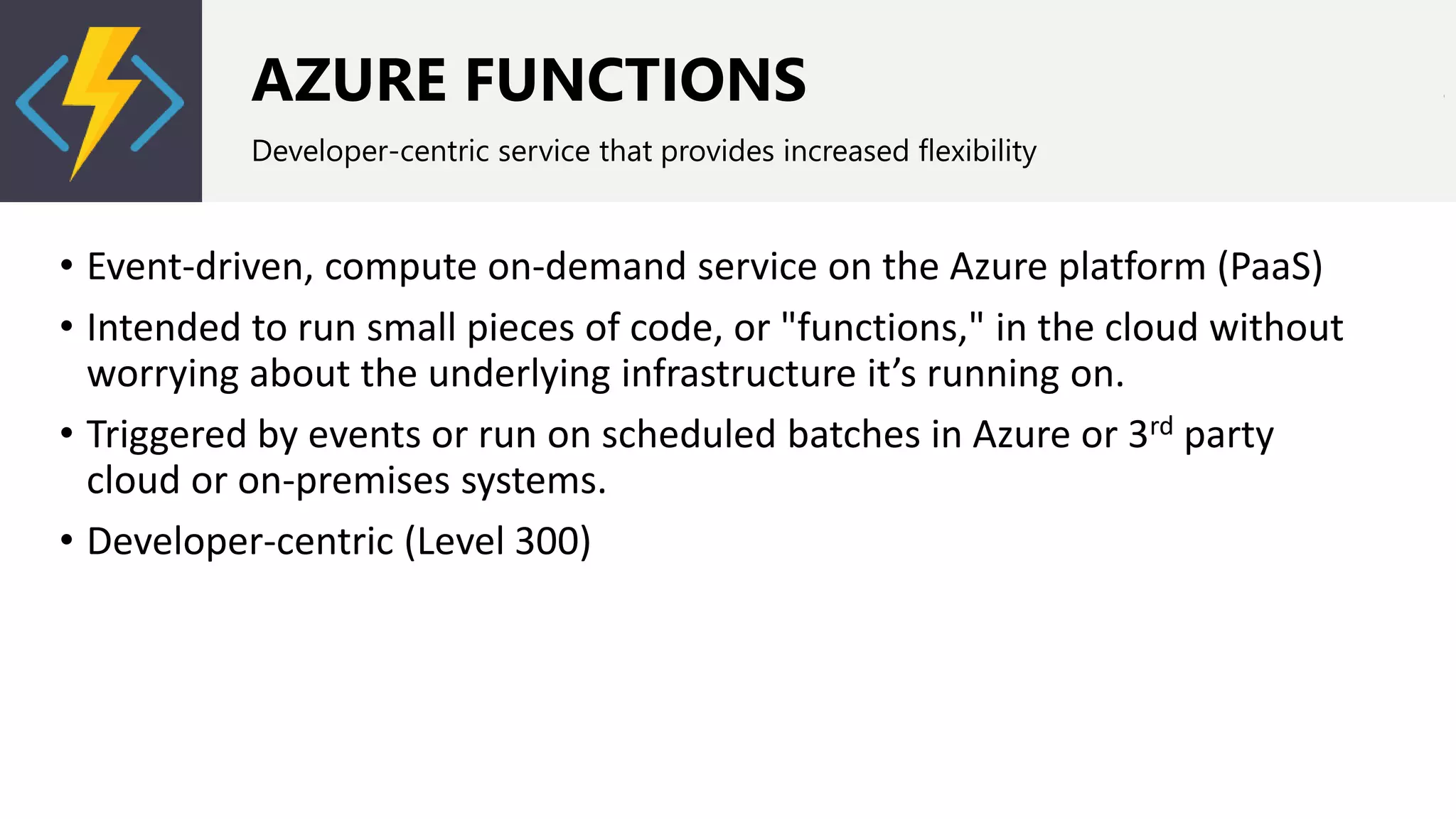 AZURE FUNCTIONS
Developer-centric service that provides increased flexibility
• Event-driven, compute on-demand service on the Azure platform (PaaS)
• Intended to run small pieces of code, or "functions," in the cloud without
worrying about the underlying infrastructure it’s running on.
• Triggered by events or run on scheduled batches in Azure or 3rd party
cloud or on-premises systems.
• Developer-centric (Level 300)
 