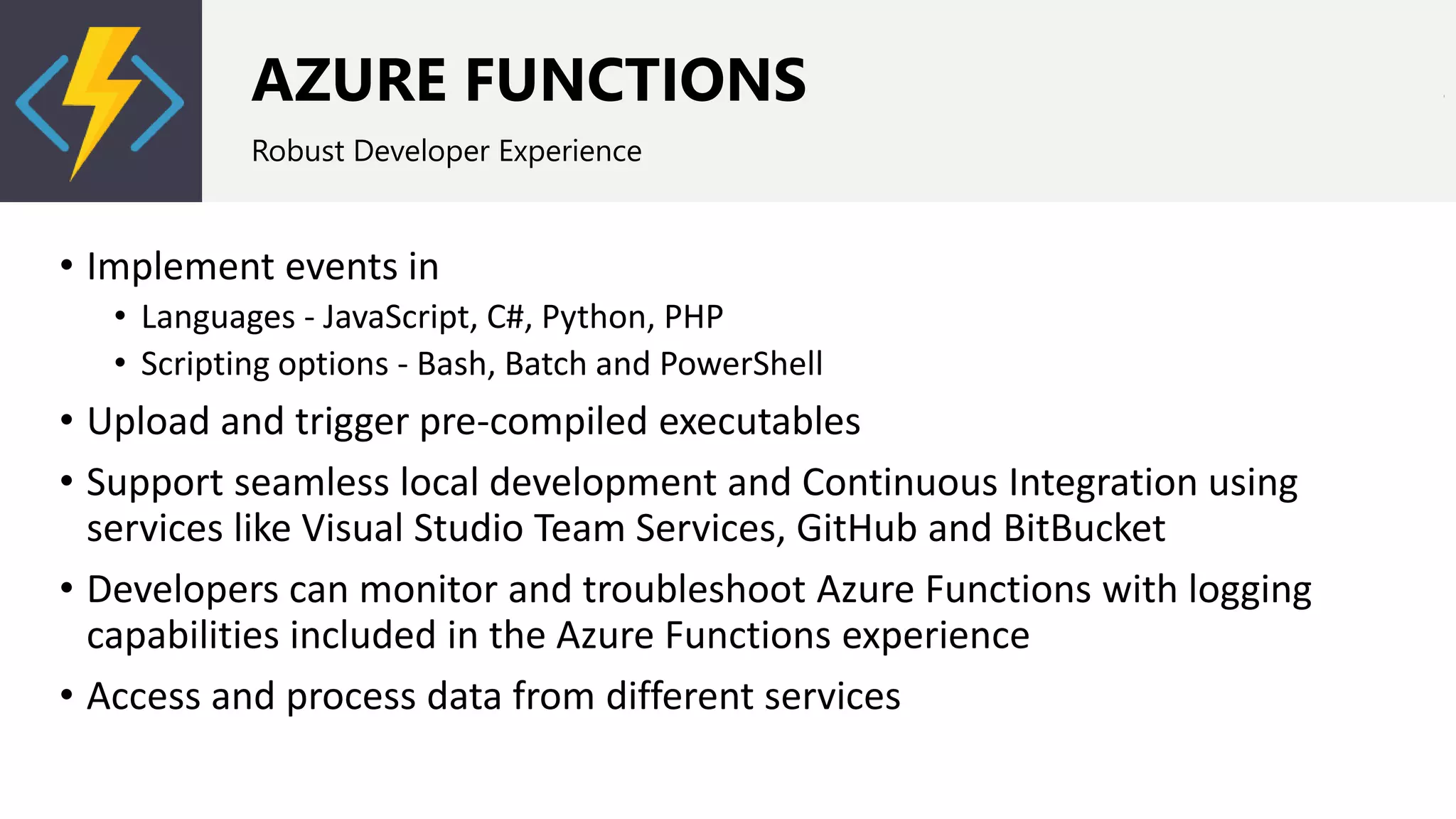 AZURE FUNCTIONS
Robust Developer Experience
• Implement events in
• Languages - JavaScript, C#, Python, PHP
• Scripting options - Bash, Batch and PowerShell
• Upload and trigger pre-compiled executables
• Support seamless local development and Continuous Integration using
services like Visual Studio Team Services, GitHub and BitBucket
• Developers can monitor and troubleshoot Azure Functions with logging
capabilities included in the Azure Functions experience
• Access and process data from different services
 