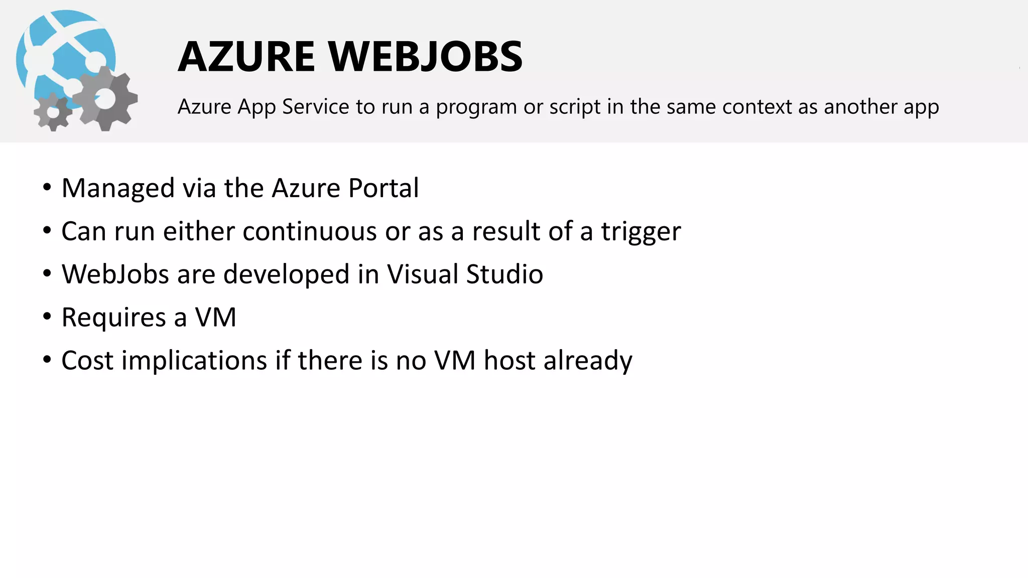 AZURE WEBJOBS
Azure App Service to run a program or script in the same context as another app
• Managed via the Azure Portal
• Can run either continuous or as a result of a trigger
• WebJobs are developed in Visual Studio
• Requires a VM
• Cost implications if there is no VM host already
 
