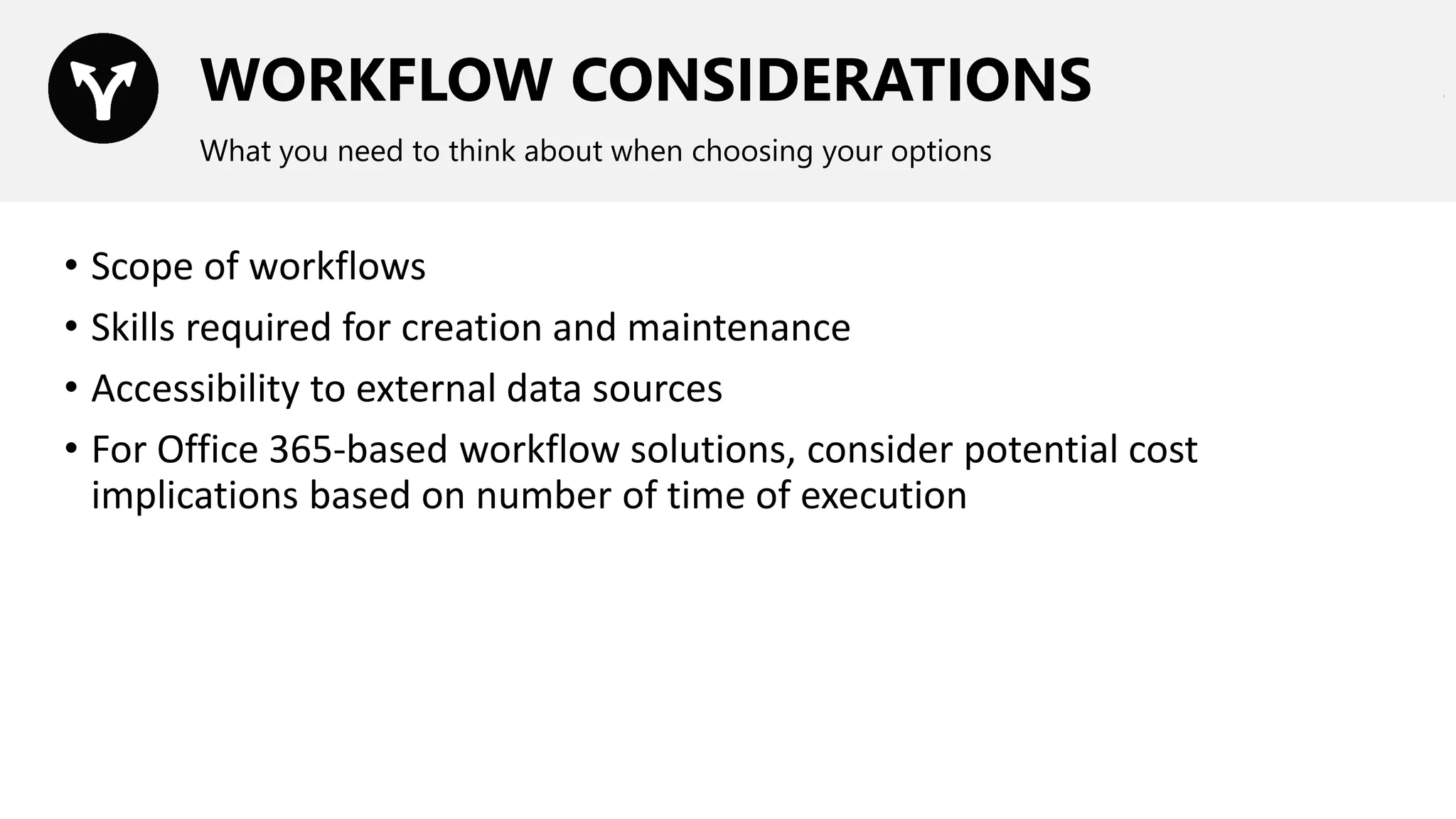 WORKFLOW CONSIDERATIONS
What you need to think about when choosing your options
• Scope of workflows
• Skills required for creation and maintenance
• Accessibility to external data sources
• For Office 365-based workflow solutions, consider potential cost
implications based on number of time of execution
 