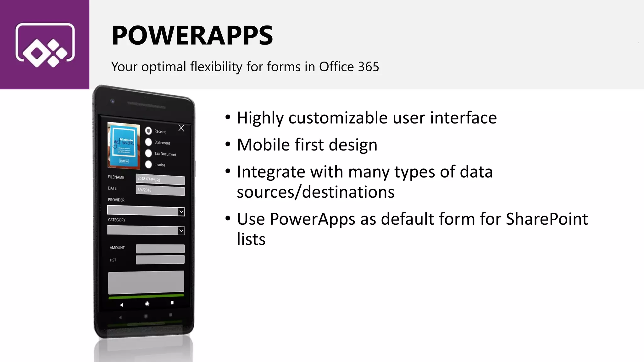 POWERAPPS
Your optimal flexibility for forms in Office 365
• Highly customizable user interface
• Mobile first design
• Integrate with many types of data
sources/destinations
• Use PowerApps as default form for SharePoint
lists
 