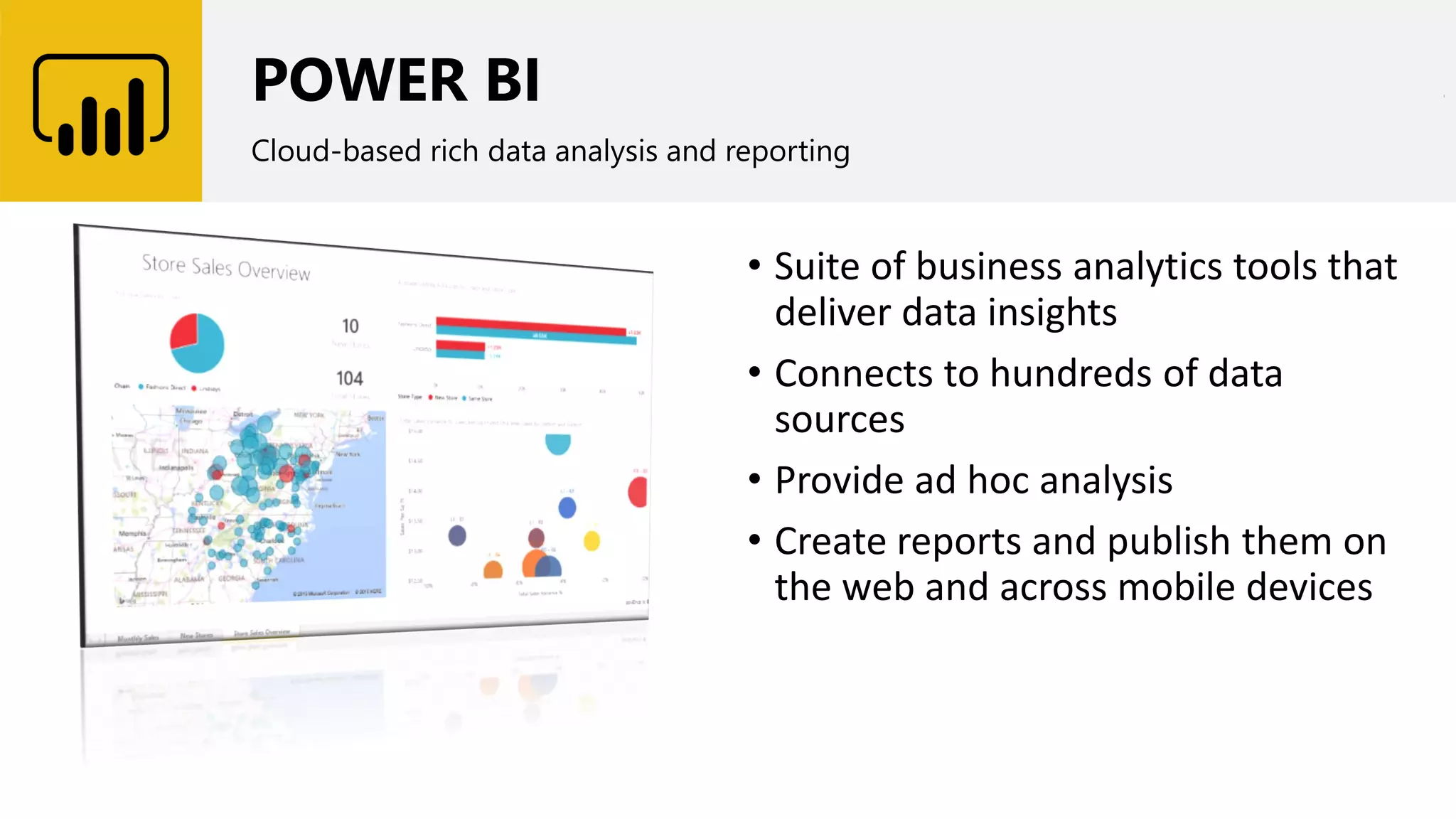 POWER BI
Cloud-based rich data analysis and reporting
• Suite of business analytics tools that
deliver data insights
• Connects to hundreds of data
sources
• Provide ad hoc analysis
• Create reports and publish them on
the web and across mobile devices
 