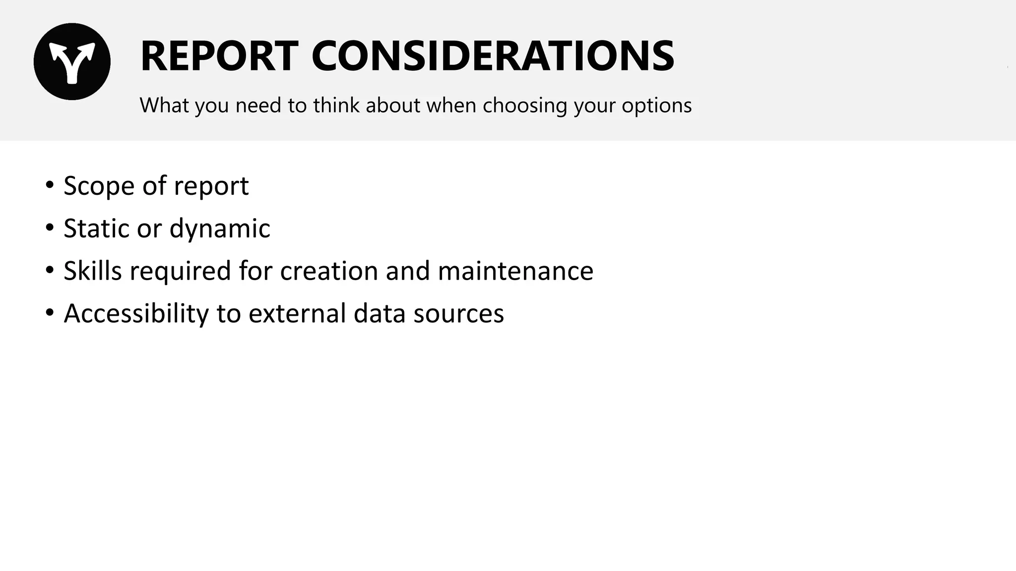 REPORT CONSIDERATIONS
What you need to think about when choosing your options
• Scope of report
• Static or dynamic
• Skills required for creation and maintenance
• Accessibility to external data sources
 